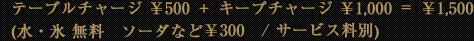 テーブルチャージ ¥500+キープチャージ ¥1,000=\1,500 (水・氷 無料 ソーダなど¥300 / サービス料別)